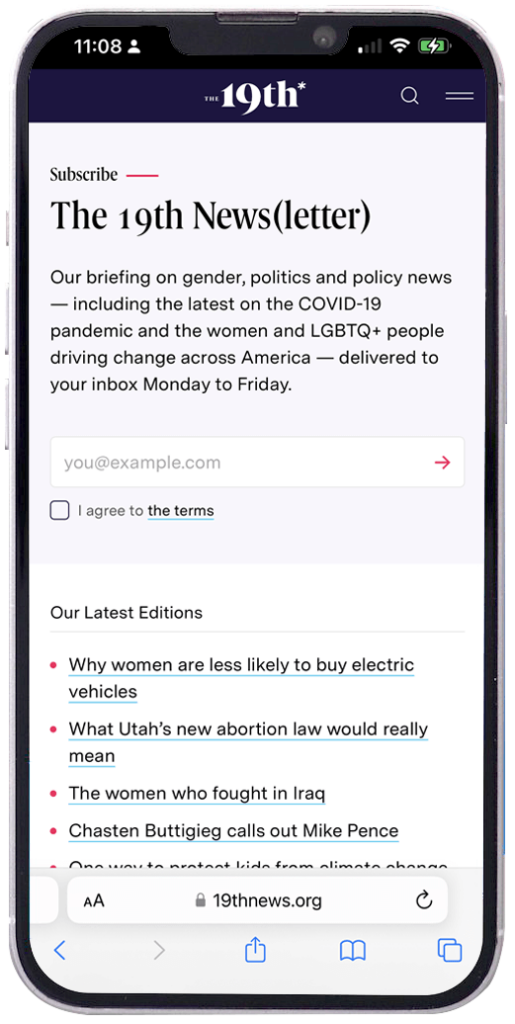 The 19th* News newsletter landing page for mobile phones If your newsletter landing page struggles with focus and distractions on a desktop, it will feel 10x worse on a mobile screen. If your pop-up is hard to close with a tap, you will lose that person. They won’t signup. And they will leave unhappy. Don’t set the expectation that your newsletter will bring more frustrations into their busy life. We’re here to help, not annoy.