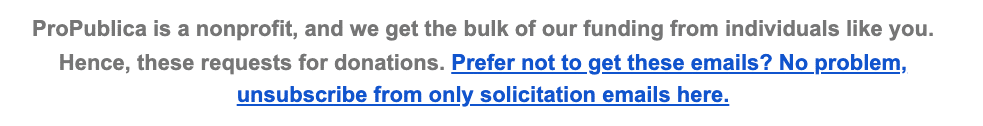 ProPublica is a nonprofit, and we get the bulk of our funding from individuals like you. Hence, these requests for donations. Prefer not to get these emails? No problem, unsubscribe from only solicitation emails here.