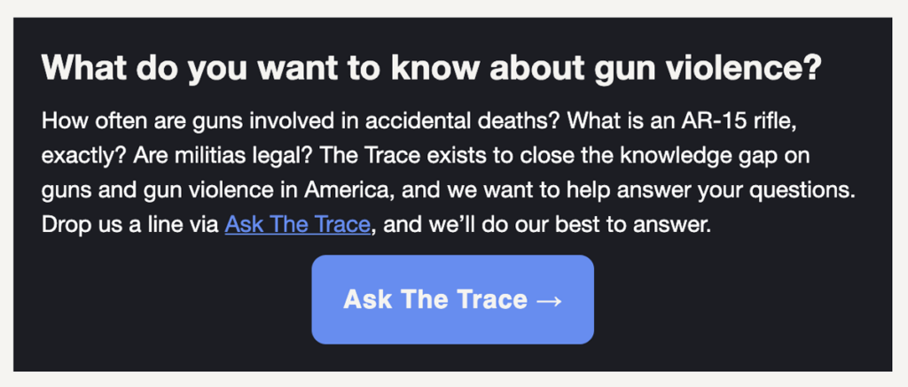 What do you want to know about gun violence?
How often are guns involved in accidental deaths? What is an AR-15 rifle, exactly? Are militias legal? The Trace exists to close the knowledge gap on guns and gun violence in America, and we want to help answer your questions. Drop us a line via Ask The Trace, and we’ll do our best to answer.
Ask The Trace →