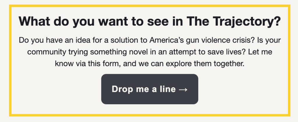 What do you want to see in The Trajectory?
Do you have an idea for a solution to America’s gun violence crisis? Is your community trying something novel in an attempt to save lives? Let me know via this form, and we can explore them together.
Drop me a line →